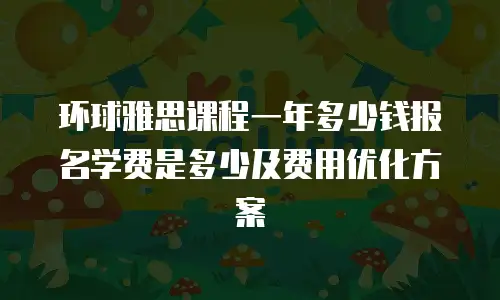 环球雅思课程一年多少钱报名学费是多少及费用优化方案