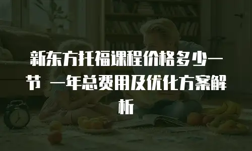 新东方托福课程价格多少一节 一年总费用及优化方案解析
