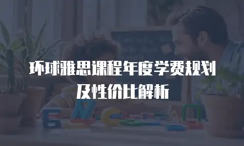 环球雅思课程年度学费规划及性价比解析
