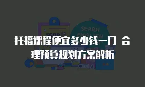 托福课程便宜多少钱一门 合理预算规划方案解析