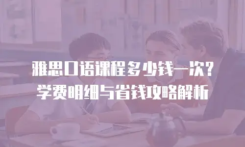 雅思口语课程多少钱一次？学费明细与省钱攻略解析