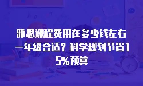 雅思课程费用在多少钱左右一年级合适？科学规划节省15%预算
