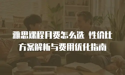雅思课程月费怎么选 性价比方案解析与费用优化指南