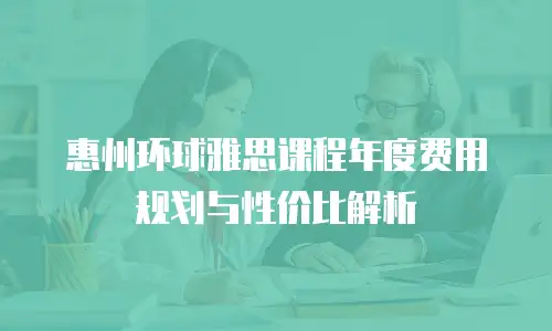 惠州环球雅思课程年度费用规划与性价比解析