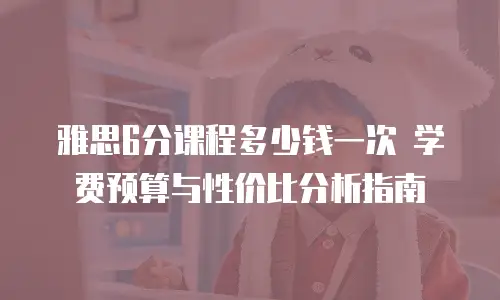 雅思6分课程多少钱一次 学费预算与性价比分析指南