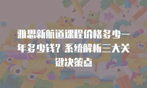 雅思新航道课程价格多少一年多少钱？系统解析三大关键决策点