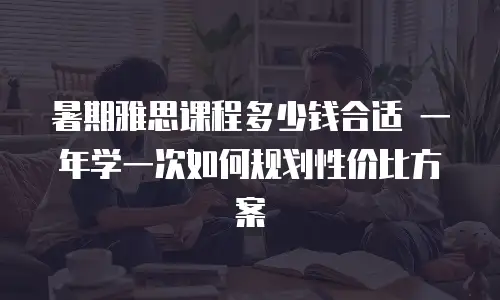 暑期雅思课程多少钱合适 一年学一次如何规划性价比方案