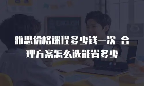 雅思价格课程多少钱一次 合理方案怎么选能省多少
