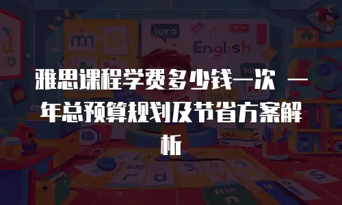 雅思课程学费多少钱一次 一年总预算规划及节省方案解析