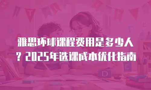 雅思环球课程费用是多少人？2025年选课成本优化指南