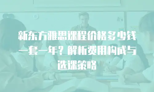 新东方雅思课程价格多少钱一套一年？解析费用构成与选课策略