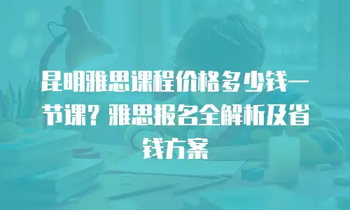 昆明雅思课程价格多少钱一节课？雅思报名全解析及省钱方案