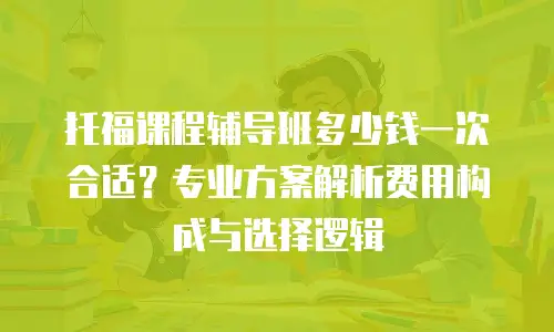 托福课程辅导班多少钱一次合适？专业方案解析费用构成与选择逻辑