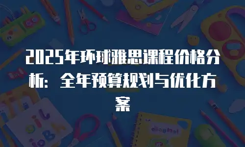 2025年环球雅思课程价格分析：全年预算规划与优化方案