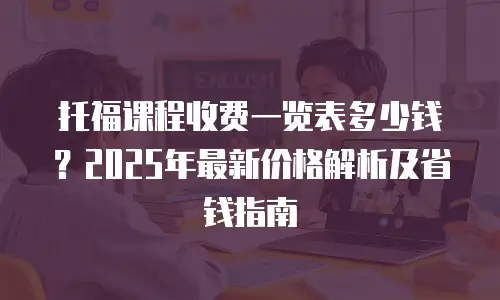 托福课程收费一览表多少钱？2025年最新价格解析及省钱指南