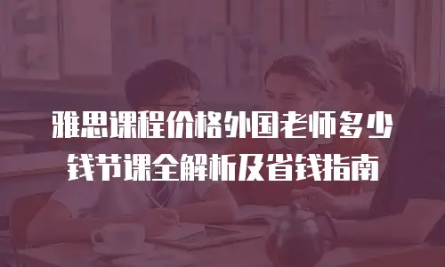 雅思课程价格外国老师多少钱节课全解析及省钱指南