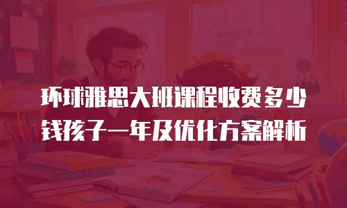 环球雅思大班课程收费多少钱孩子一年及优化方案解析