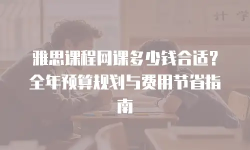 雅思课程网课多少钱合适？全年预算规划与费用节省指南
