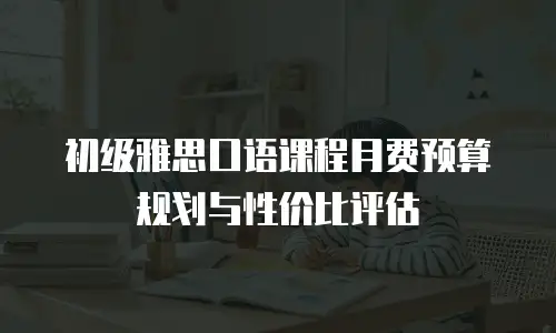 初级雅思口语课程月费预算规划与性价比评估