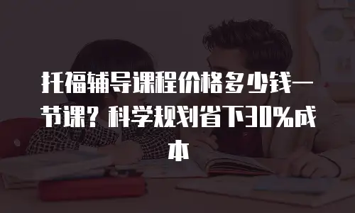 托福辅导课程价格多少钱一节课？科学规划省下30%成本