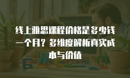 线上雅思课程价格是多少钱一个月？多维度解析真实成本与价值