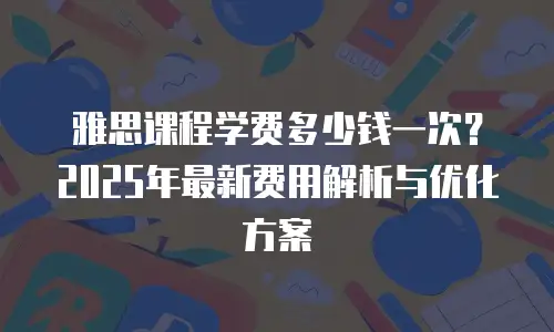 雅思课程学费多少钱一次？2025年最新费用解析与优化方案