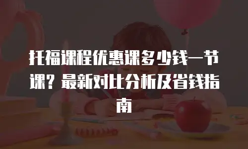 托福课程优惠课多少钱一节课？最新对比分析及省钱指南