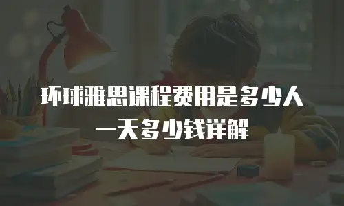 环球雅思课程费用是多少人一天多少钱详解