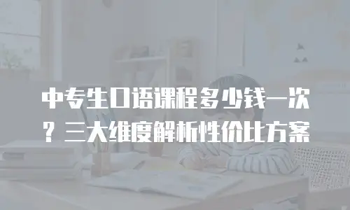 中专生口语课程多少钱一次？三大维度解析性价比方案
