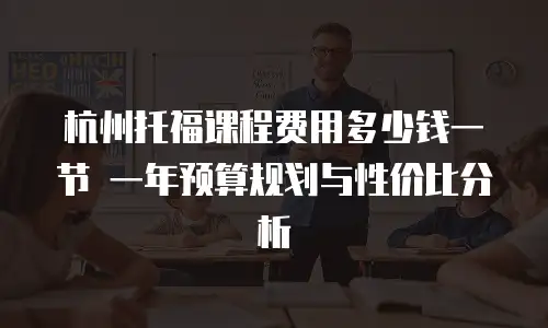 杭州托福课程费用多少钱一节 一年预算规划与性价比分析