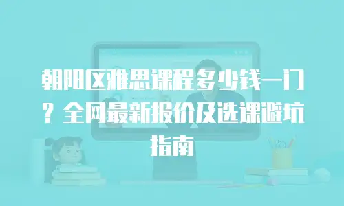 朝阳区雅思课程多少钱一门？全网最新报价及选课避坑指南