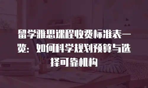 留学雅思课程收费标准表一览：如何科学规划预算与选择可靠机构