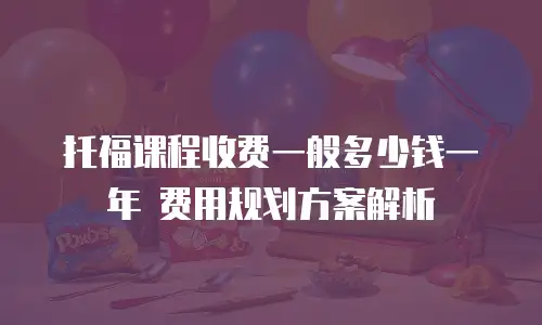 托福课程收费一般多少钱一年 费用规划方案解析
