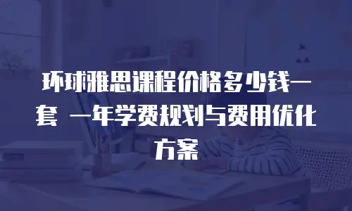 环球雅思课程价格多少钱一套 一年学费规划与费用优化方案