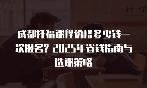 成都托福课程价格多少钱一次报名？2025年省钱指南与选课策略