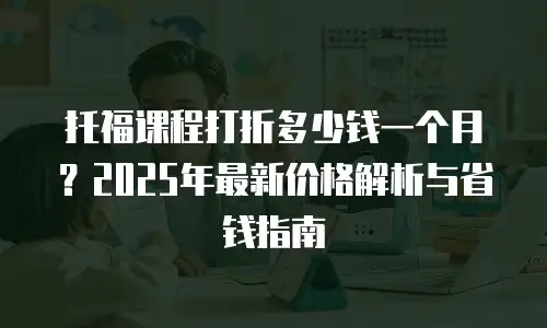 托福课程打折多少钱一个月？2025年最新价格解析与省钱指南