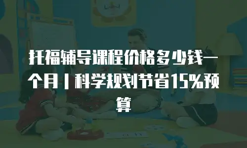 托福辅导课程价格多少钱一个月｜科学规划节省15%预算