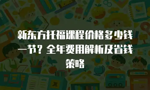 新东方托福课程价格多少钱一节？全年费用解析及省钱策略