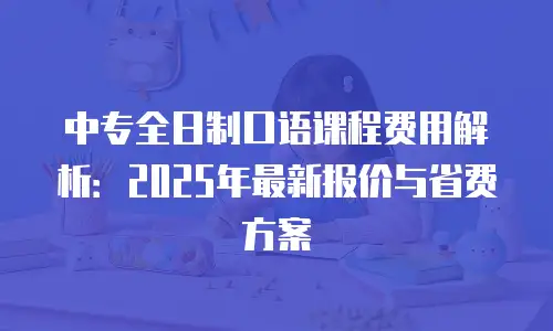 中专全日制口语课程费用解析：2025年最新报价与省费方案