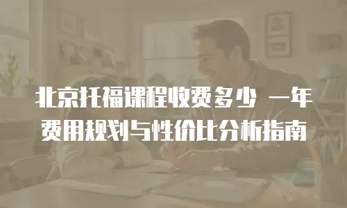 北京托福课程收费多少 一年费用规划与性价比分析指南