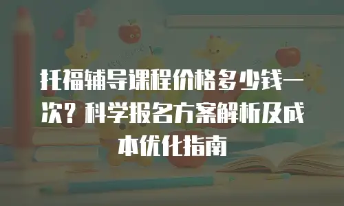 托福辅导课程价格多少钱一次？科学报名方案解析及成本优化指南