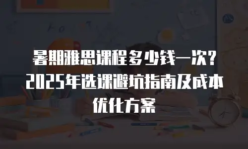 暑期雅思课程多少钱一次？2025年选课避坑指南及成本优化方案