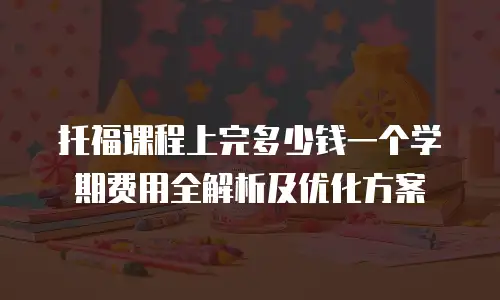 托福课程上完多少钱一个学期费用全解析及优化方案