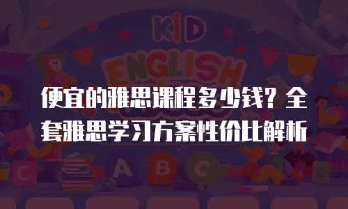 便宜的雅思课程多少钱？全套雅思学习方案性价比解析