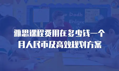 雅思课程费用在多少钱一个月人民币及高效规划方案