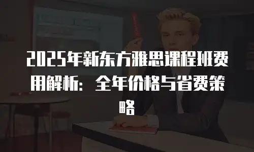 2025年新东方雅思课程班费用解析：全年价格与省费策略