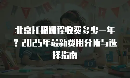 北京托福课程收费多少一年？2025年最新费用分析与选择指南
