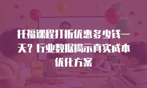 托福课程打折优惠多少钱一天？行业数据揭示真实成本优化方案