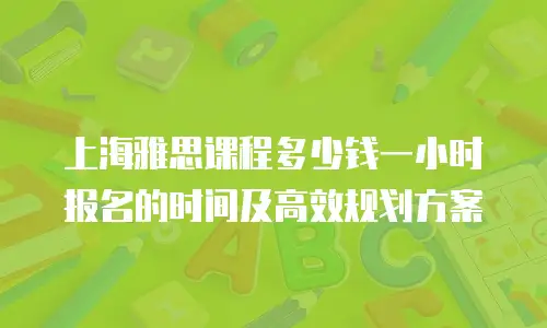 上海雅思课程多少钱一小时报名的时间及高效规划方案