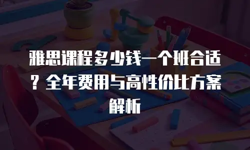 雅思课程多少钱一个班合适？全年费用与高性价比方案解析